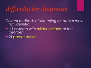 difficulty for diagnosis
Current methods of screening for autism may
not identify:
 1) children with milder variants of the
disorder
 2) parent denial .
 