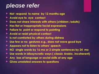 please refer
 Not respond to name by 12 months age
 Avoid eye to eye contact
 Does not share interests with others (children /adults)
 Has flat or inappropriate facial expressions
 Failure to point or respond to pointing
 Avoid or resist physical contact
 Is not comforted by others during distress
 Use few or no gestures e.g., does not wave good bye
 Appears not to listen to others’ speech
 NO single words by 16 mo or 2 simple sentences by 24 mo
 Use words in idiosyncratic ways ( classic Arabic, incoherent)
 Any loss of language or social skills at any age
 Gives unrelated answers to questions
 