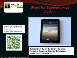 Karina D. Barley iPads in an Autism Setting©
1
Authored by: Karen D. Barley (Diploma
Teaching, Graduate Diploma Education,
Masters in Education) ©
Use a QR Code Reader to find
out more about DLT’s courses
or visit us at
www.digitallearningtree.com
 