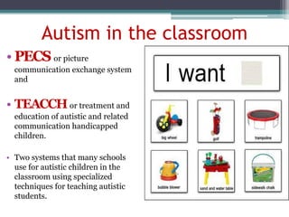 Autism in the classroom
• PECS or picture
communication exchange system
and
• TEACCHor treatment and
education of autistic and related
communication handicapped
children.
• Two systems that many schools
use for autistic children in the
classroom using specialized
techniques for teaching autistic
students.
 