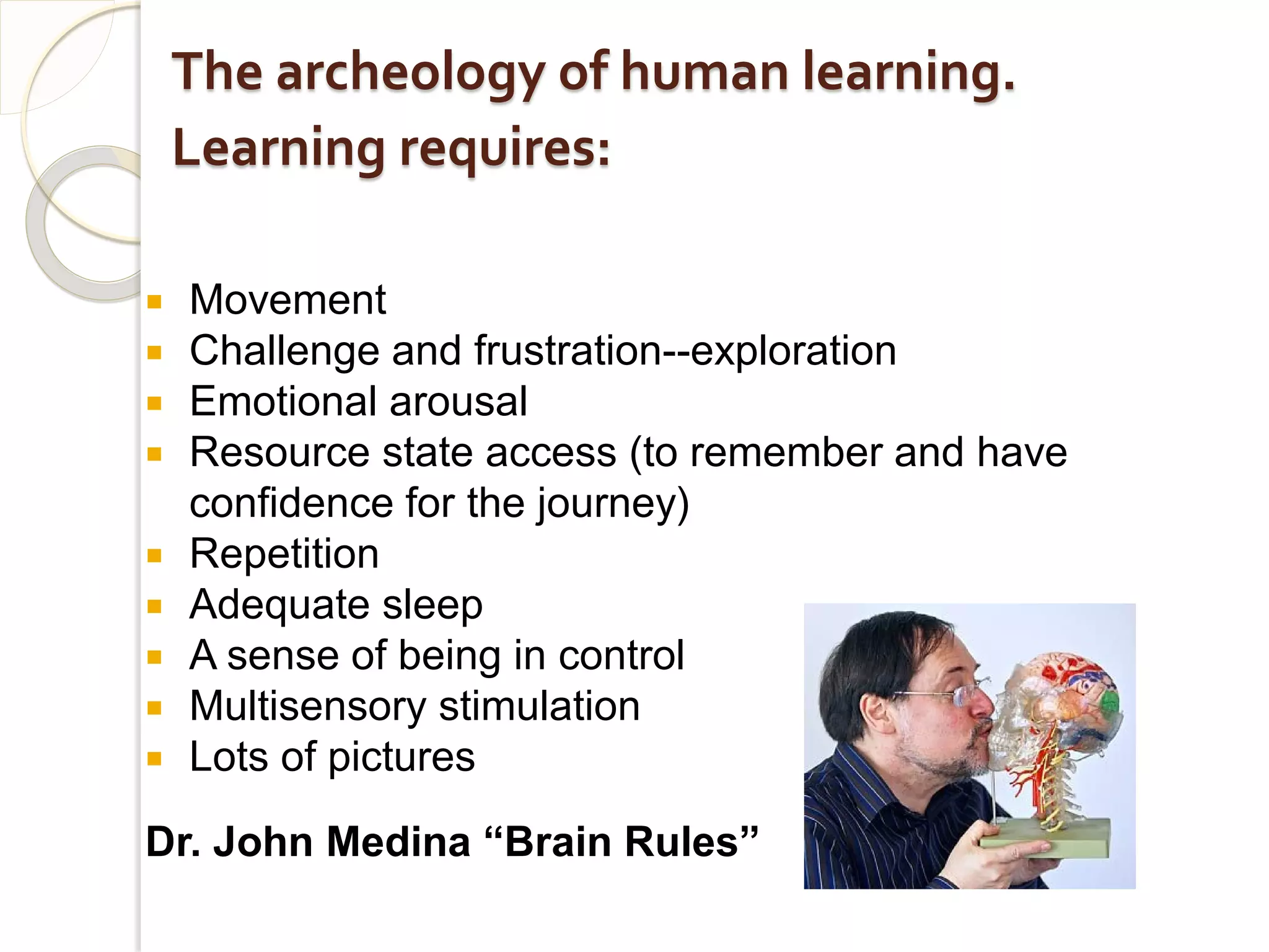 The archeology of human learning.
    Learning requires:

   Movement
   Challenge and frustration--exploration
   Emotional arousal
   Resource state access (to remember and have
    confidence for the journey)
   Repetition
   Adequate sleep
   A sense of being in control
   Multisensory stimulation
   Lots of pictures

Dr. John Medina “Brain Rules”
 