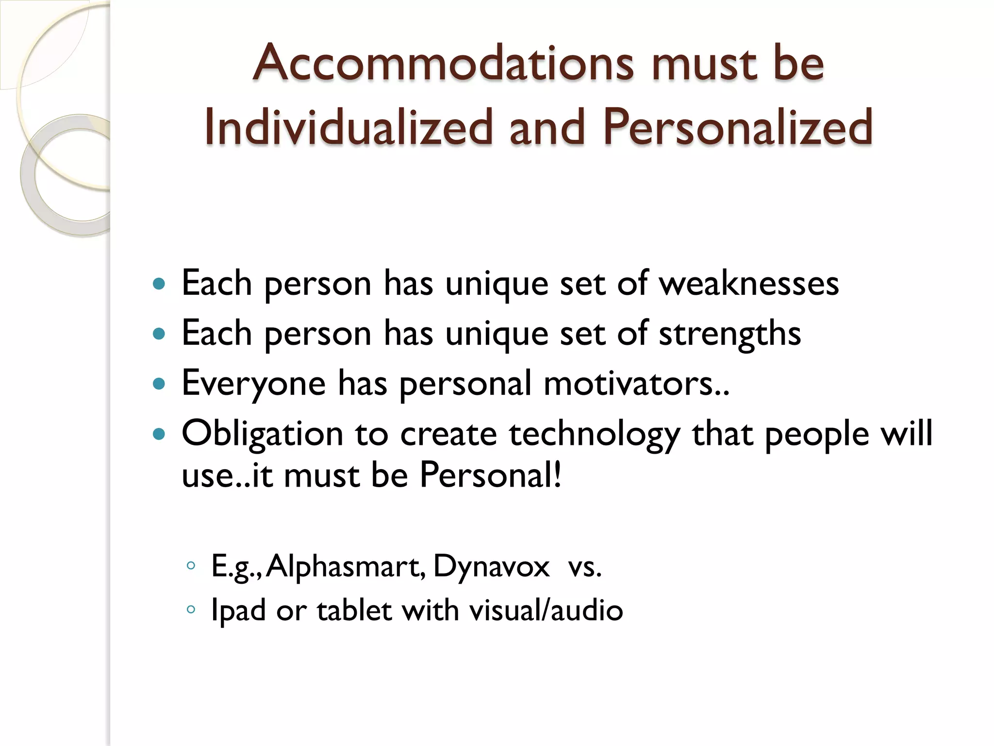 Accommodations must be
     Individualized and Personalized

   Each person has unique set of weaknesses
   Each person has unique set of strengths
   Everyone has personal motivators..
   Obligation to create technology that people will
    use..it must be Personal!

    ◦ E.g., Alphasmart, Dynavox vs.
    ◦ Ipad or tablet with visual/audio
 