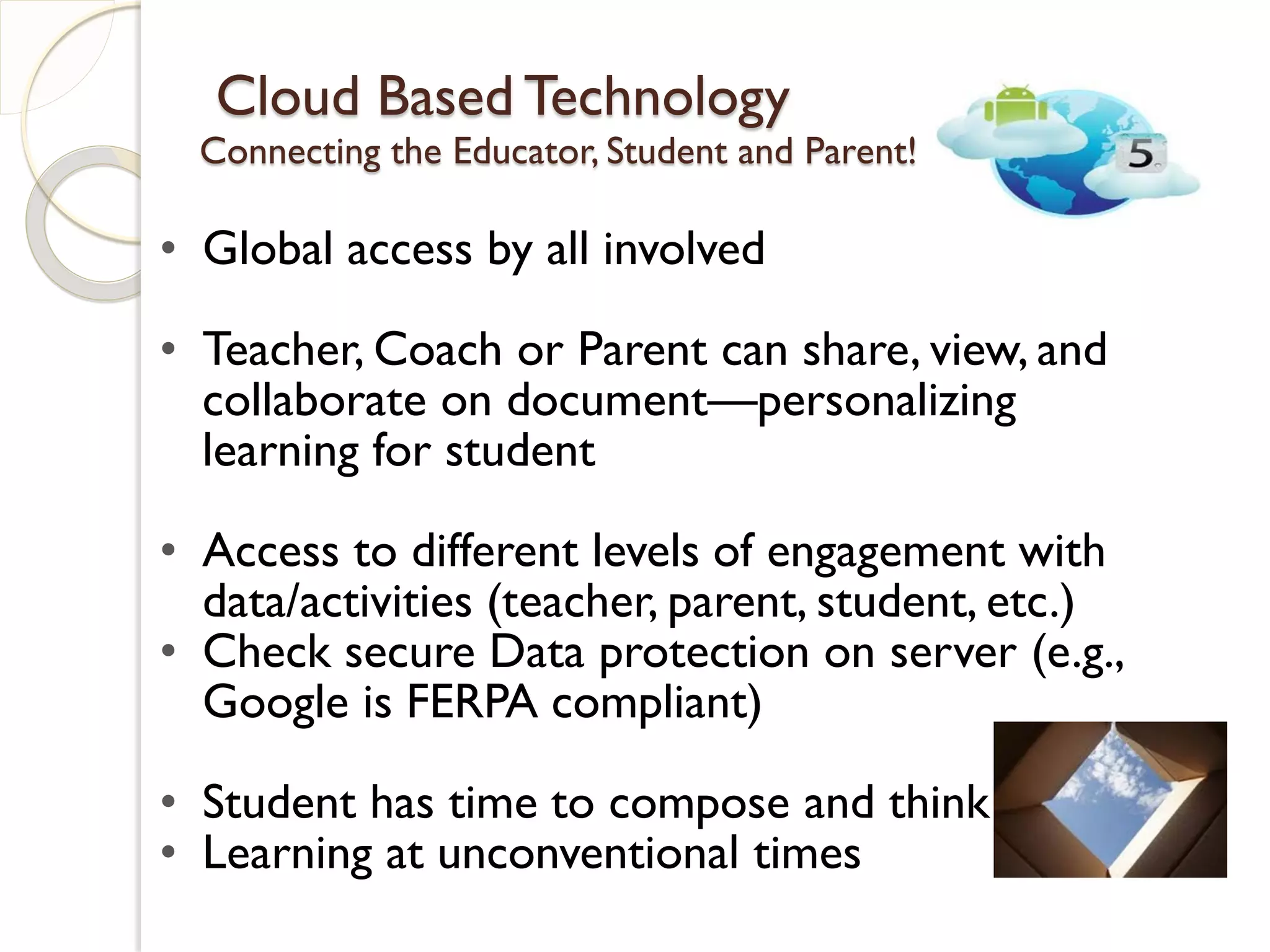 Cloud Based Technology
  Connecting the Educator, Student and Parent!

• Global access by all involved

• Teacher, Coach or Parent can share, view, and
  collaborate on document—personalizing
  learning for student

• Access to different levels of engagement with
  data/activities (teacher, parent, student, etc.)
• Check secure Data protection on server (e.g.,
  Google is FERPA compliant)

• Student has time to compose and think
• Learning at unconventional times
 