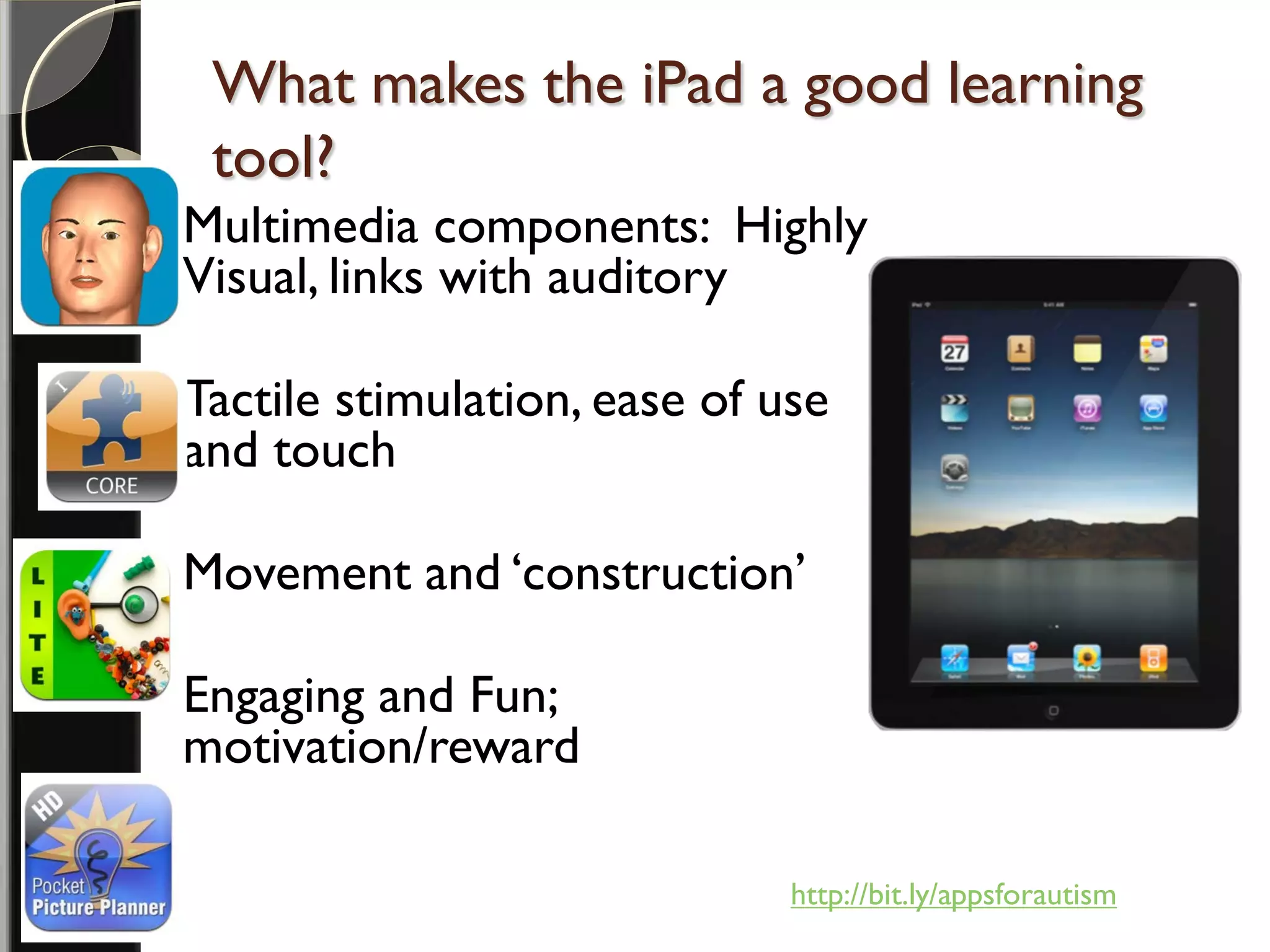 What makes the iPad a good learning
     tool?
   Multimedia components: Highly
    Visual, links with auditory

   Tactile stimulation, ease of use
    and touch

   Movement and ‘construction’

   Engaging and Fun;
    motivation/reward

                                  http://bit.ly/appsforautism
 