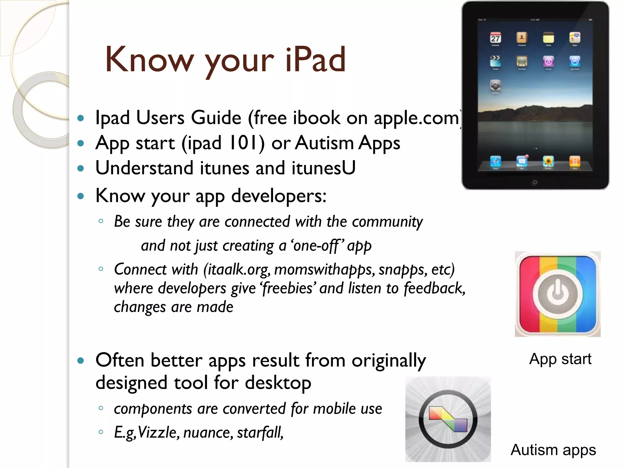 Know your iPad
   Ipad Users Guide (free ibook on apple.com)
   App start (ipad 101) or Autism Apps
   Understand itunes and itunesU
   Know your app developers:
    ◦ Be sure they are connected with the community
          and not just creating a ‘one-off ’ app
    ◦ Connect with (itaalk.org, momswithapps, snapps, etc)
      where developers give ‘freebies’ and listen to feedback,
      changes are made


   Often better apps result from originally                       App start
    designed tool for desktop
    ◦ components are converted for mobile use
    ◦ E.g,Vizzle, nuance, starfall,
                                                                 Autism apps
 
