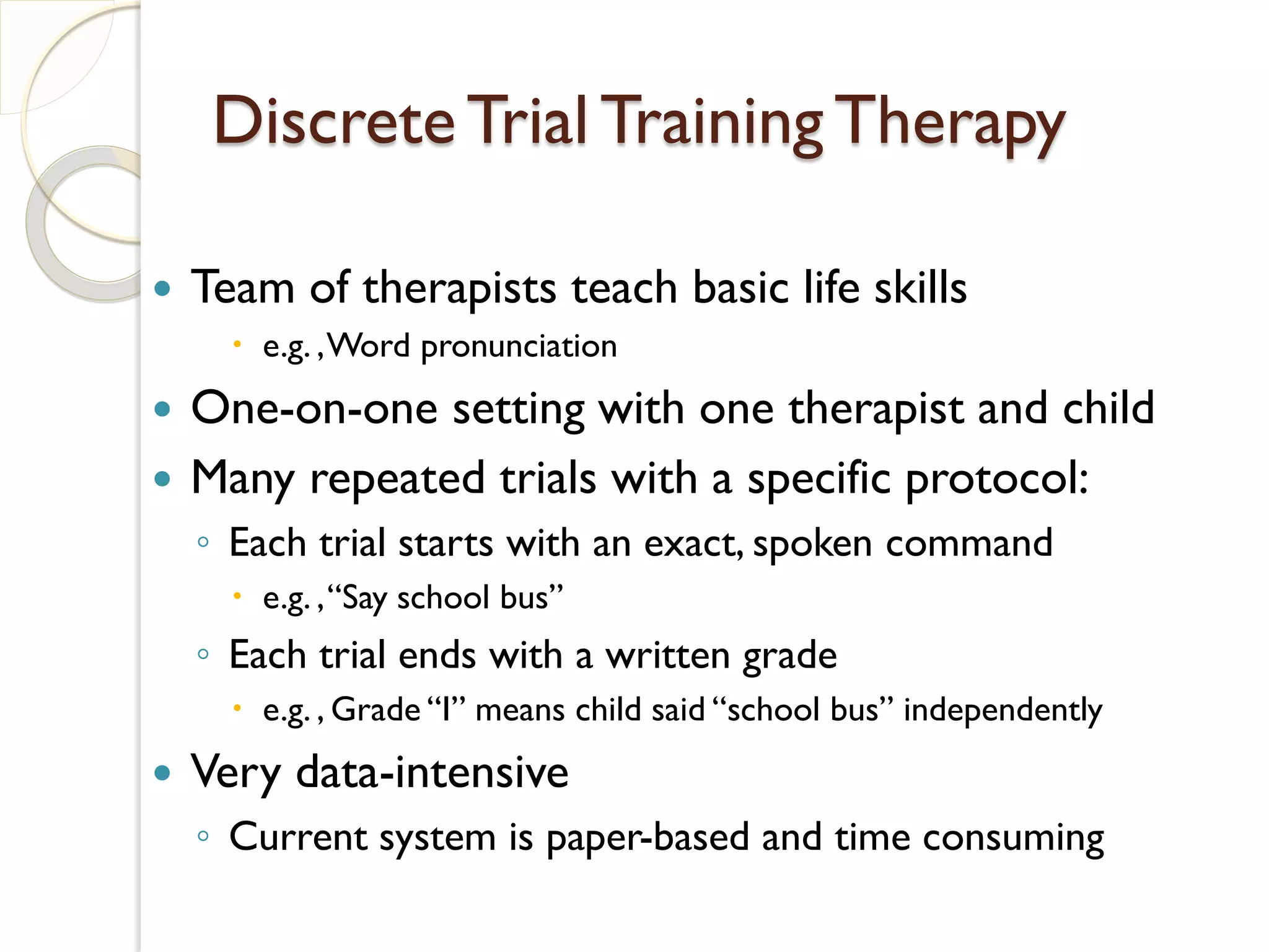 Discrete Trial Training Therapy

   Team of therapists teach basic life skills
       e.g. , Word pronunciation
   One-on-one setting with one therapist and child
   Many repeated trials with a specific protocol:
    ◦ Each trial starts with an exact, spoken command
       e.g. , “Say school bus”
    ◦ Each trial ends with a written grade
       e.g. , Grade “I” means child said “school bus” independently
   Very data-intensive
    ◦ Current system is paper-based and time consuming
 