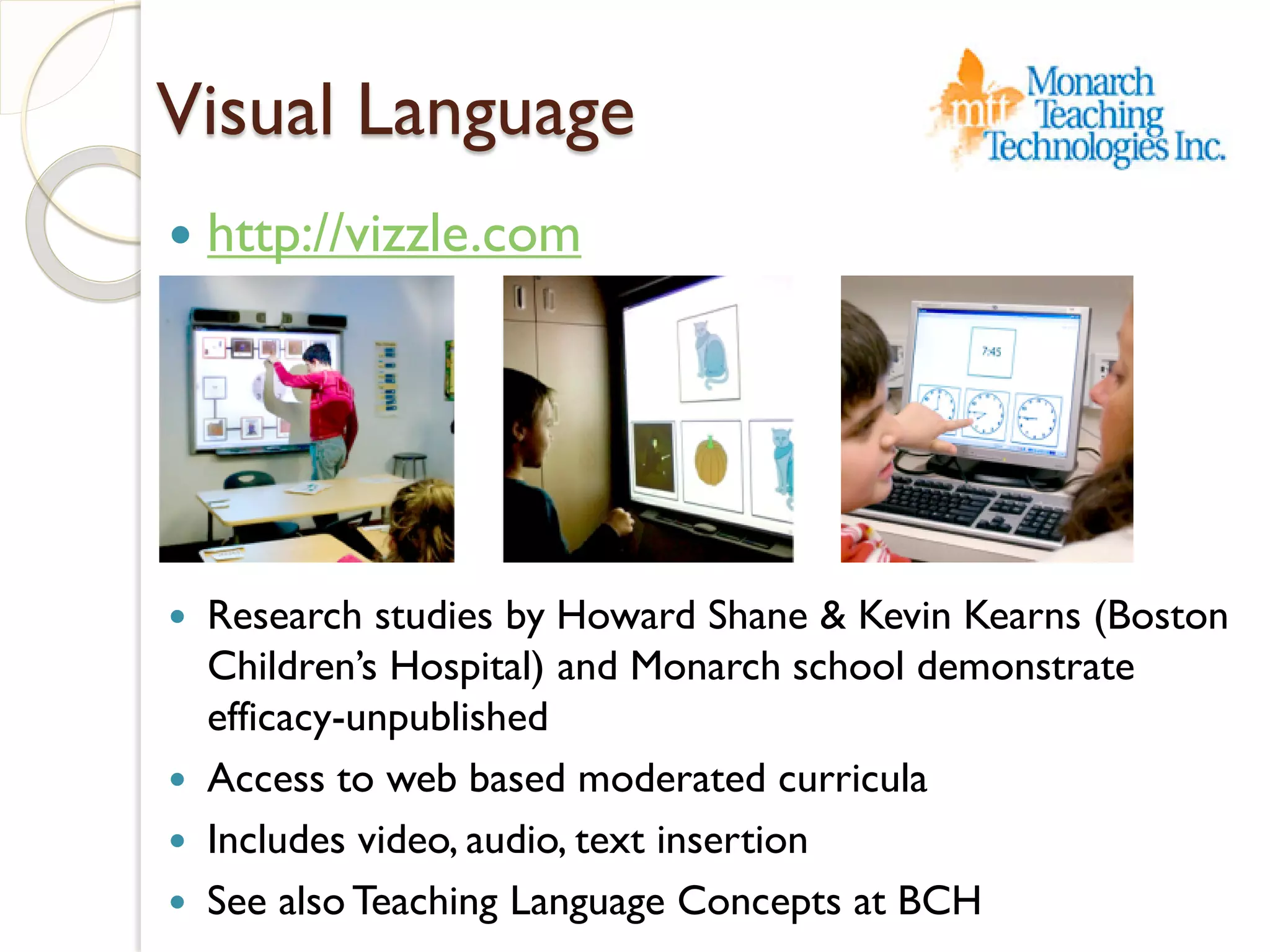 Visual Language
   http://vizzle.com




   Research studies by Howard Shane & Kevin Kearns (Boston
    Children’s Hospital) and Monarch school demonstrate
    efficacy-unpublished
   Access to web based moderated curricula
   Includes video, audio, text insertion
   See also Teaching Language Concepts at BCH
 