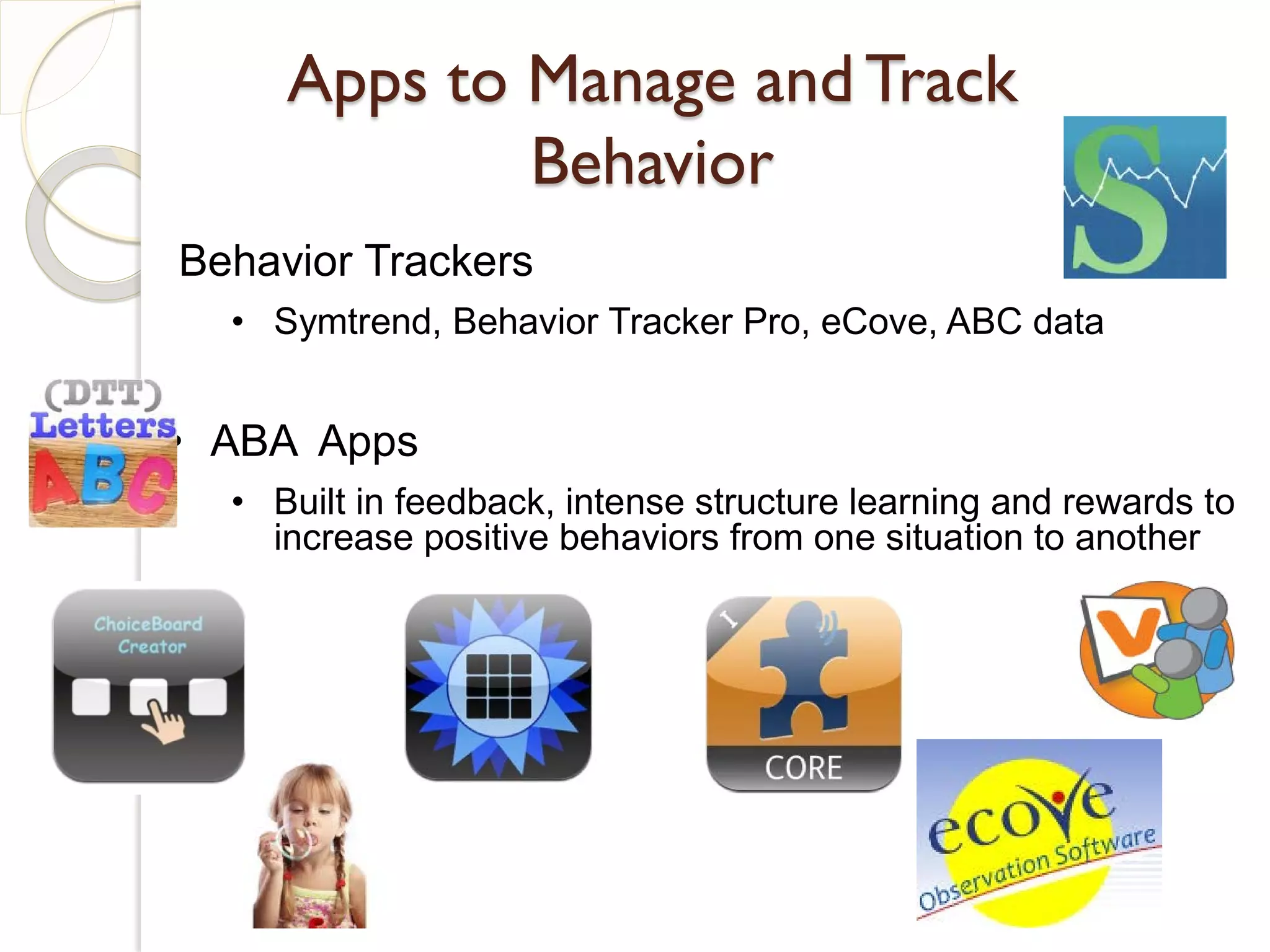 Apps to Manage and Track
             Behavior
Behavior Trackers
  • Symtrend, Behavior Tracker Pro, eCove, ABC data


• ABA Apps
  • Built in feedback, intense structure learning and rewards to
    increase positive behaviors from one situation to another
 