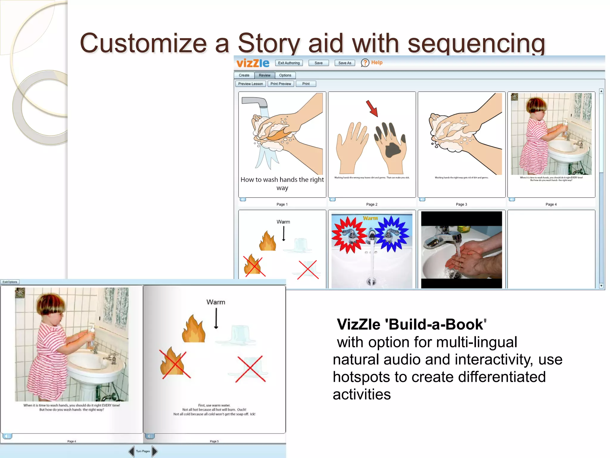 Customize a Story aid with sequencing




                     VizZle 'Build-a-Book'
                     with option for multi-lingual
                    natural audio and interactivity, use
                    hotspots to create differentiated
                    activities
 