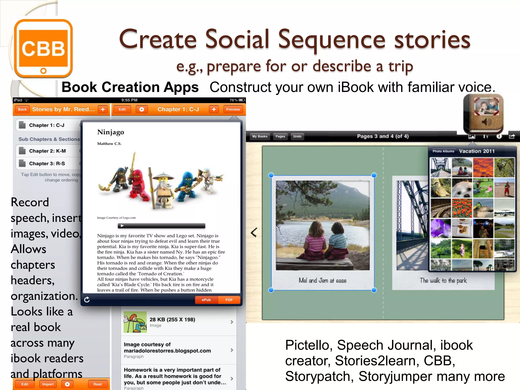 Create Social Sequence stories
                         e.g., prepare for or describe a trip
         Book Creation Apps Construct your own iBook with familiar voice,
         video & images




Record
speech, insert
images, video,
Allows
chapters
headers,
organization.
Looks like a
real book
across many                              Pictello, Speech Journal, ibook
ibook readers                            creator, Stories2learn, CBB,
and platforms                            Storypatch, Storyjumper many more
 