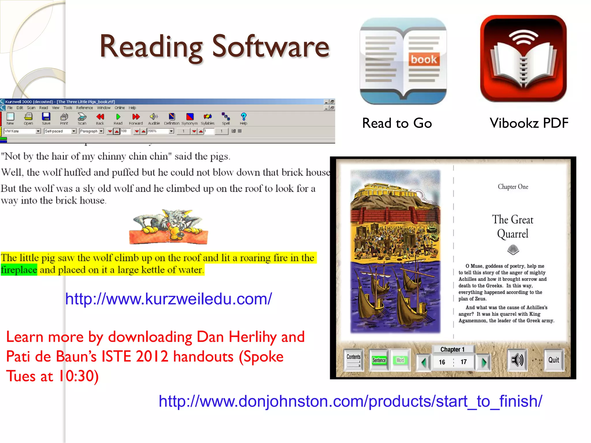 Reading Software

                                               Read to Go       Vibookz PDF




        http://www.kurzweiledu.com/

Learn more by downloading Dan Herlihy and
Pati de Baun’s ISTE 2012 handouts (Spoke
Tues at 10:30)
                    http://www.donjohnston.com/products/start_to_finish/
 