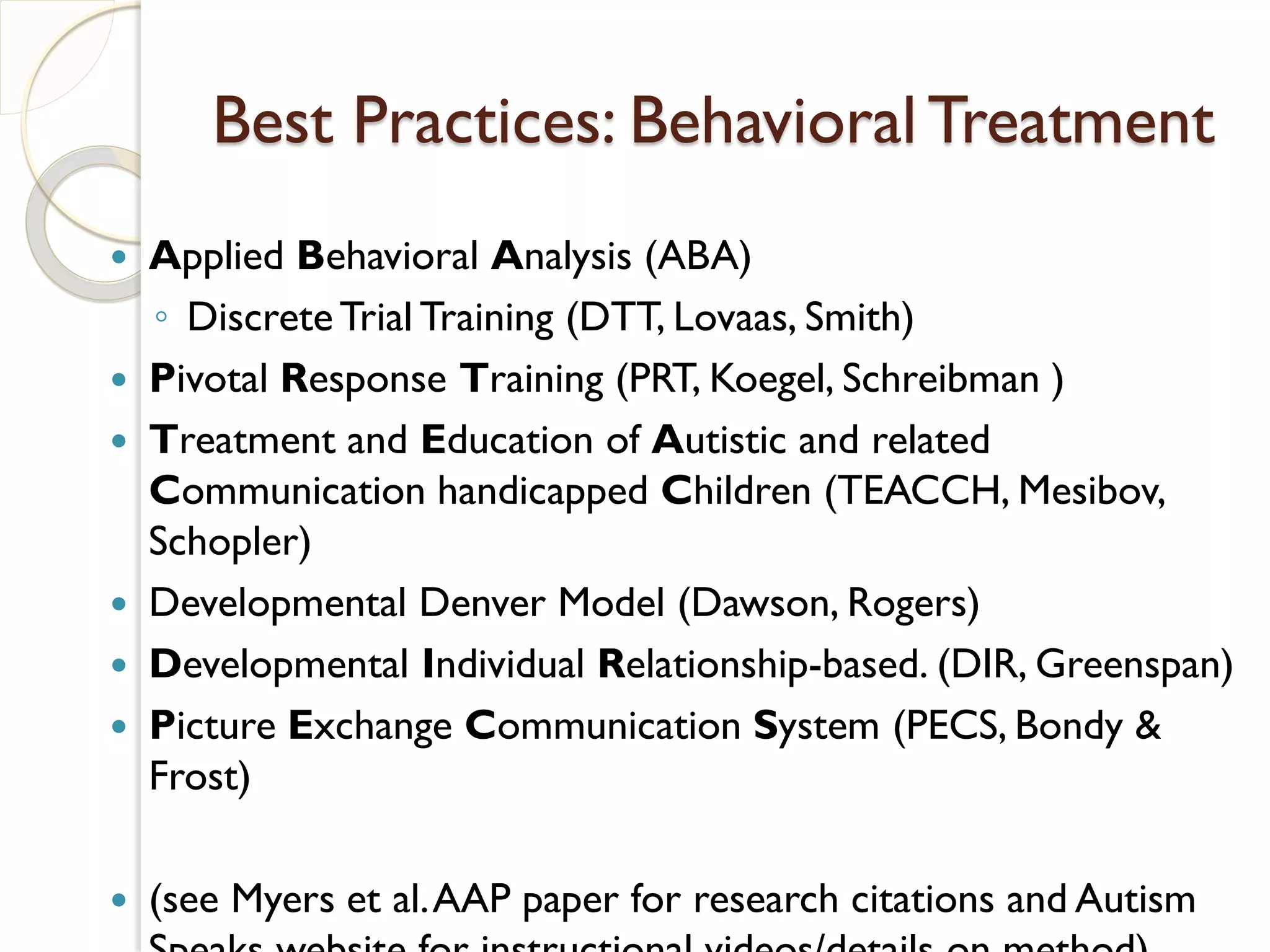 Best Practices: Behavioral Treatment
   Applied Behavioral Analysis (ABA)
    ◦ Discrete Trial Training (DTT, Lovaas, Smith)
   Pivotal Response Training (PRT, Koegel, Schreibman )
   Treatment and Education of Autistic and related
    Communication handicapped Children (TEACCH, Mesibov,
    Schopler)
   Developmental Denver Model (Dawson, Rogers)
   Developmental Individual Relationship-based. (DIR, Greenspan)
   Picture Exchange Communication System (PECS, Bondy &
    Frost)

   (see Myers et al. AAP paper for research citations and Autism
 
