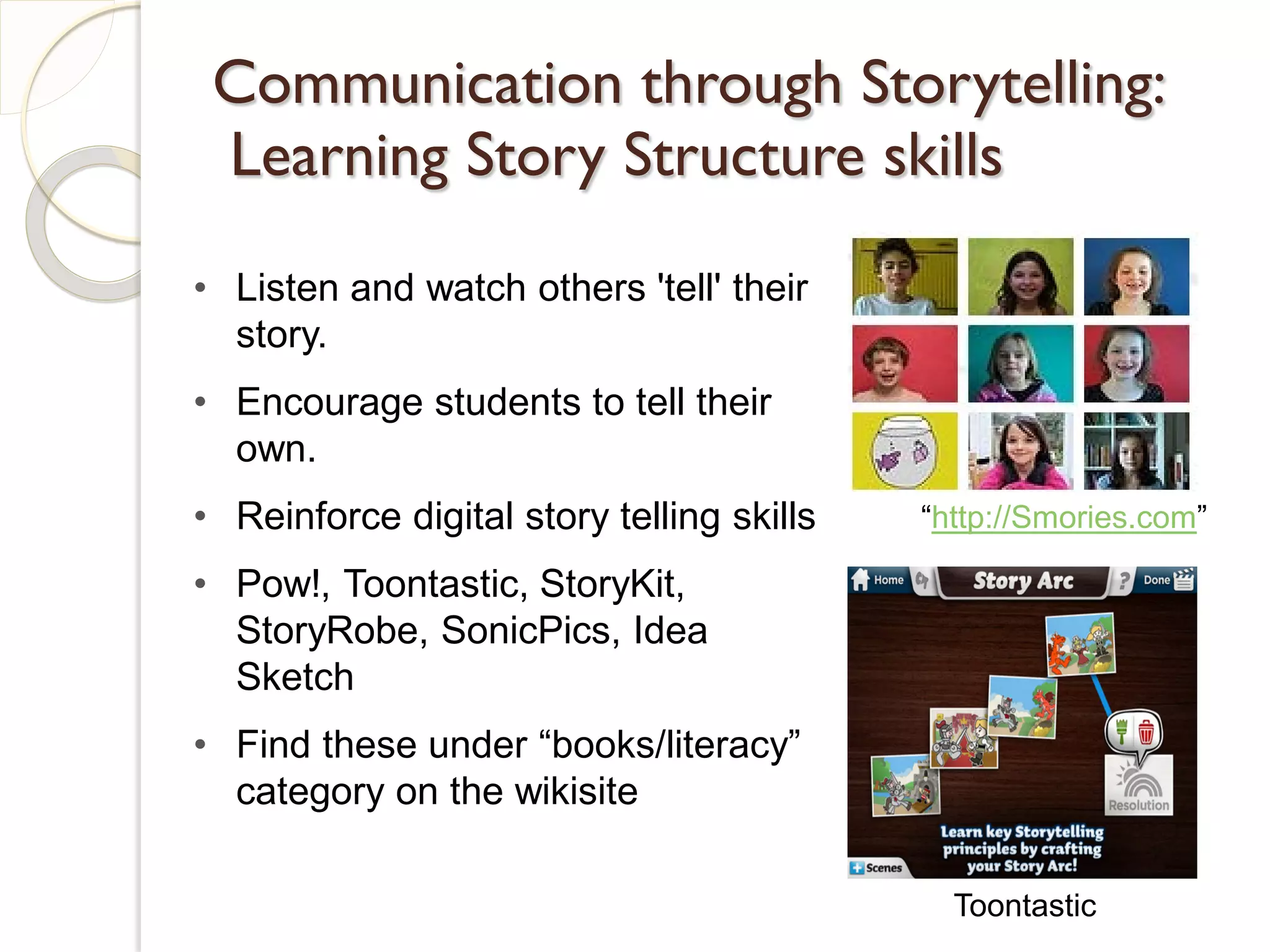 Communication through Storytelling:
 Learning Story Structure skills
• Listen and watch others 'tell' their
  story.
• Encourage students to tell their
  own.
• Reinforce digital story telling skills   “http://Smories.com”

• Pow!, Toontastic, StoryKit,
  StoryRobe, SonicPics, Idea
  Sketch
• Find these under “books/literacy”
  category on the wikisite

                                             Toontastic
 