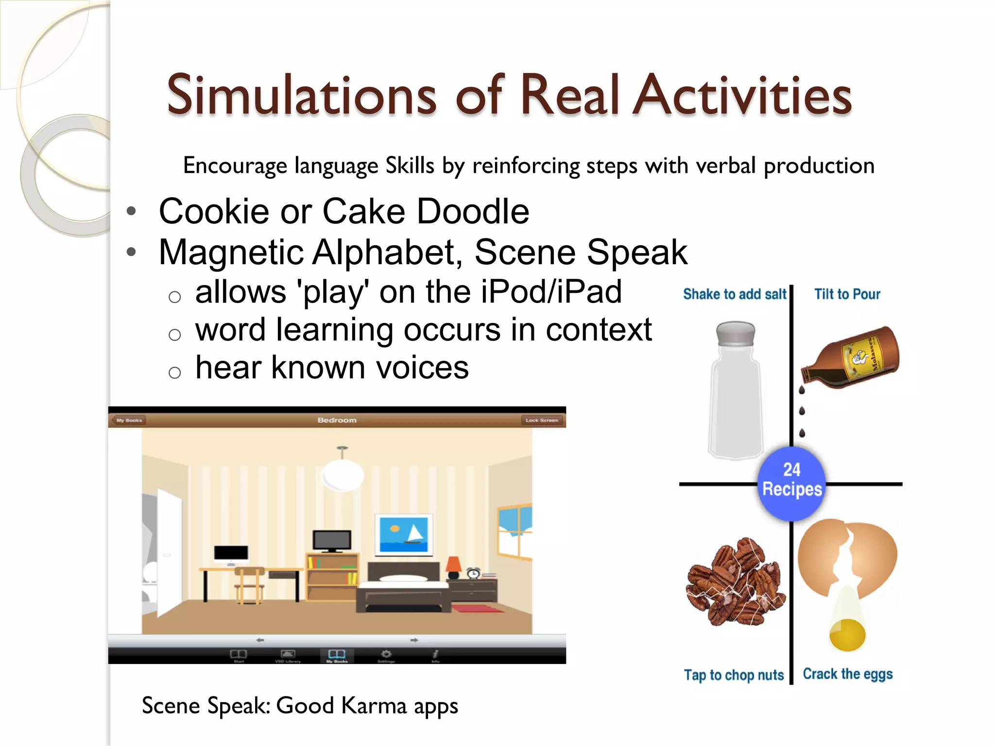 Simulations of Real Activities
      Encourage language Skills by reinforcing steps with verbal production

• Cookie or Cake Doodle
• Magnetic Alphabet, Scene Speak
  o    allows 'play' on the iPod/iPad
  o    word learning occurs in context
  o    hear known voices




Scene Speak: Good Karma apps
 