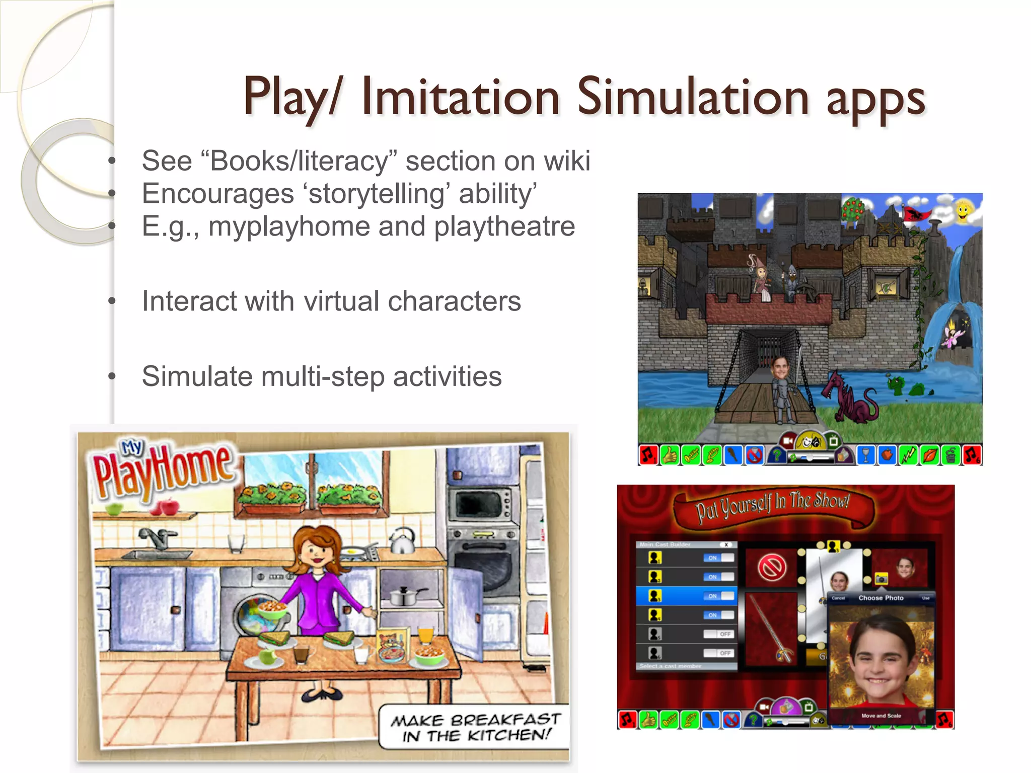 Play/ Imitation Simulation apps
• See “Books/literacy” section on wiki
• Encourages ‘storytelling’ ability’
• E.g., myplayhome and playtheatre

• Interact with virtual characters

• Simulate multi-step activities
 
