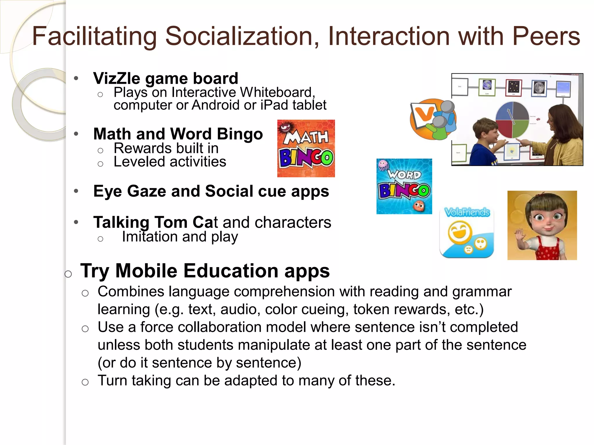 Facilitating Socialization, Interaction with Peers
      • VizZle game board
        o   Plays on Interactive Whiteboard,
            computer or Android or iPad tablet

      • Math and Word Bingo
        o   Rewards built in
        o   Leveled activities

      • Eye Gaze and Social cue apps
      • Talking Tom Cat and characters
        o    Imitation and play

  o   Try Mobile Education apps
      o Combines language comprehension with reading and grammar
        learning (e.g. text, audio, color cueing, token rewards, etc.)
      o Use a force collaboration model where sentence isn’t completed
        unless both students manipulate at least one part of the sentence
        (or do it sentence by sentence)
      o Turn taking can be adapted to many of these.
 