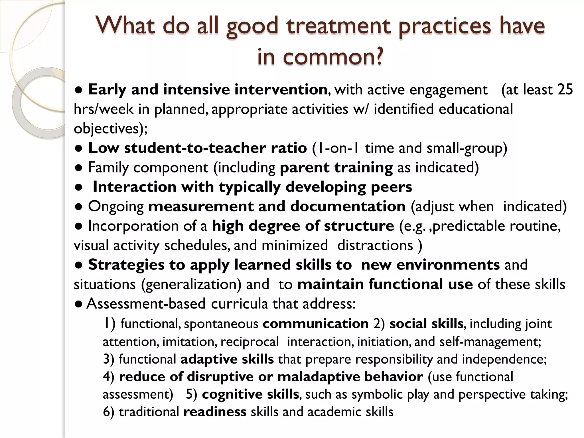 What do all good treatment practices have
                 in common?
● Early and intensive intervention, with active engagement (at least 25
hrs/week in planned, appropriate activities w/ identified educational
objectives);
● Low student-to-teacher ratio (1-on-1 time and small-group)
● Family component (including parent training as indicated)
● Interaction with typically developing peers
● Ongoing measurement and documentation (adjust when indicated)
● Incorporation of a high degree of structure (e.g. ,predictable routine,
visual activity schedules, and minimized distractions )
● Strategies to apply learned skills to new environments and
situations (generalization) and to maintain functional use of these skills
● Assessment-based curricula that address:
     1) functional, spontaneous communication 2) social skills, including joint
    attention, imitation, reciprocal interaction, initiation, and self-management;
    3) functional adaptive skills that prepare responsibility and independence;
    4) reduce of disruptive or maladaptive behavior (use functional
    assessment) 5) cognitive skills, such as symbolic play and perspective taking;
    6) traditional readiness skills and academic skills
 