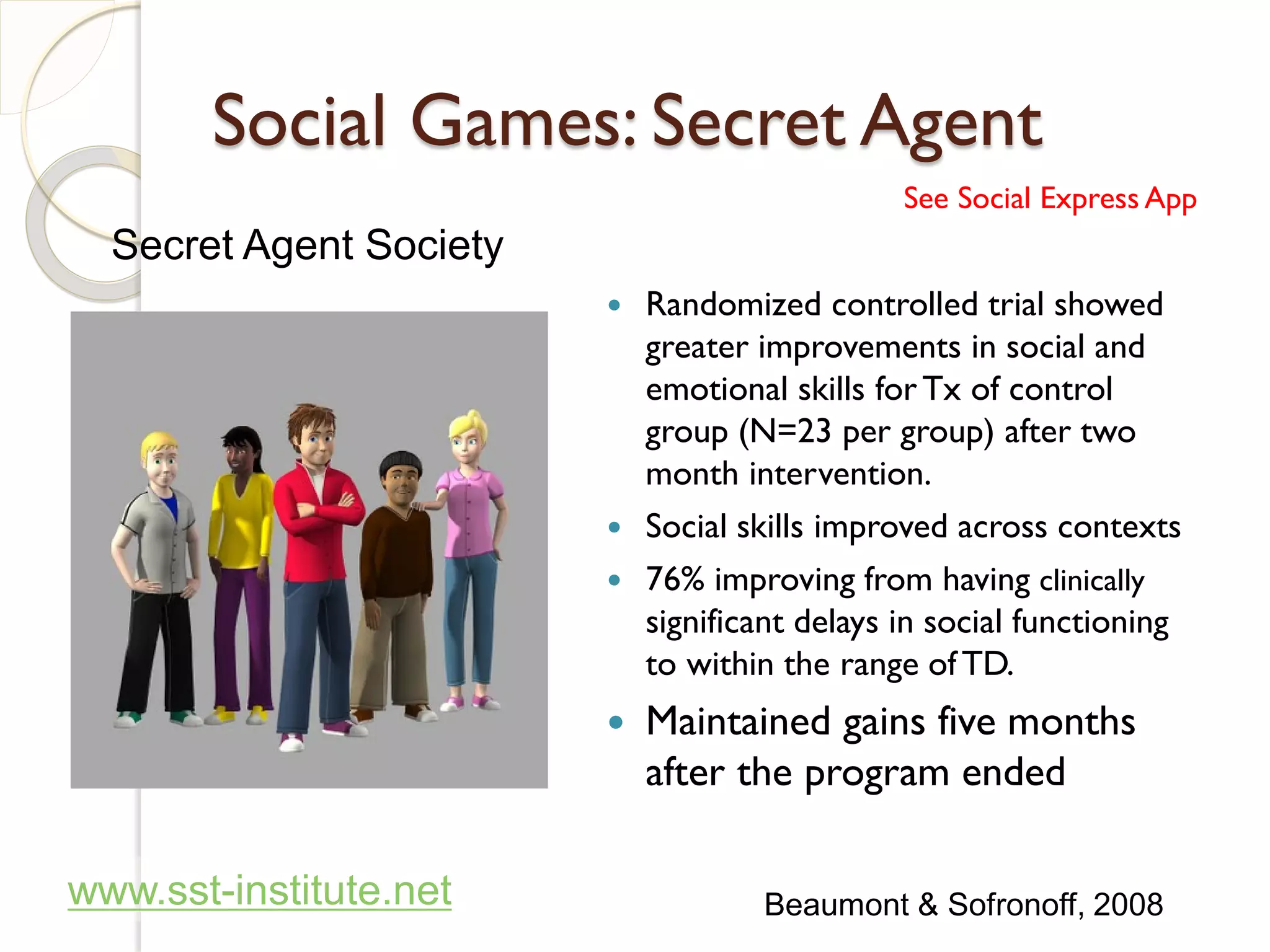 Social Games: Secret Agent
                                              See Social Express App
  Secret Agent Society
                          Randomized controlled trial showed
                           greater improvements in social and
                           emotional skills for Tx of control
                           group (N=23 per group) after two
                           month intervention.
                          Social skills improved across contexts
                          76% improving from having clinically
                           significant delays in social functioning
                           to within the range of TD.
                            Maintained gains five months
                             after the program ended

www.sst-institute.net               Beaumont & Sofronoff, 2008
 