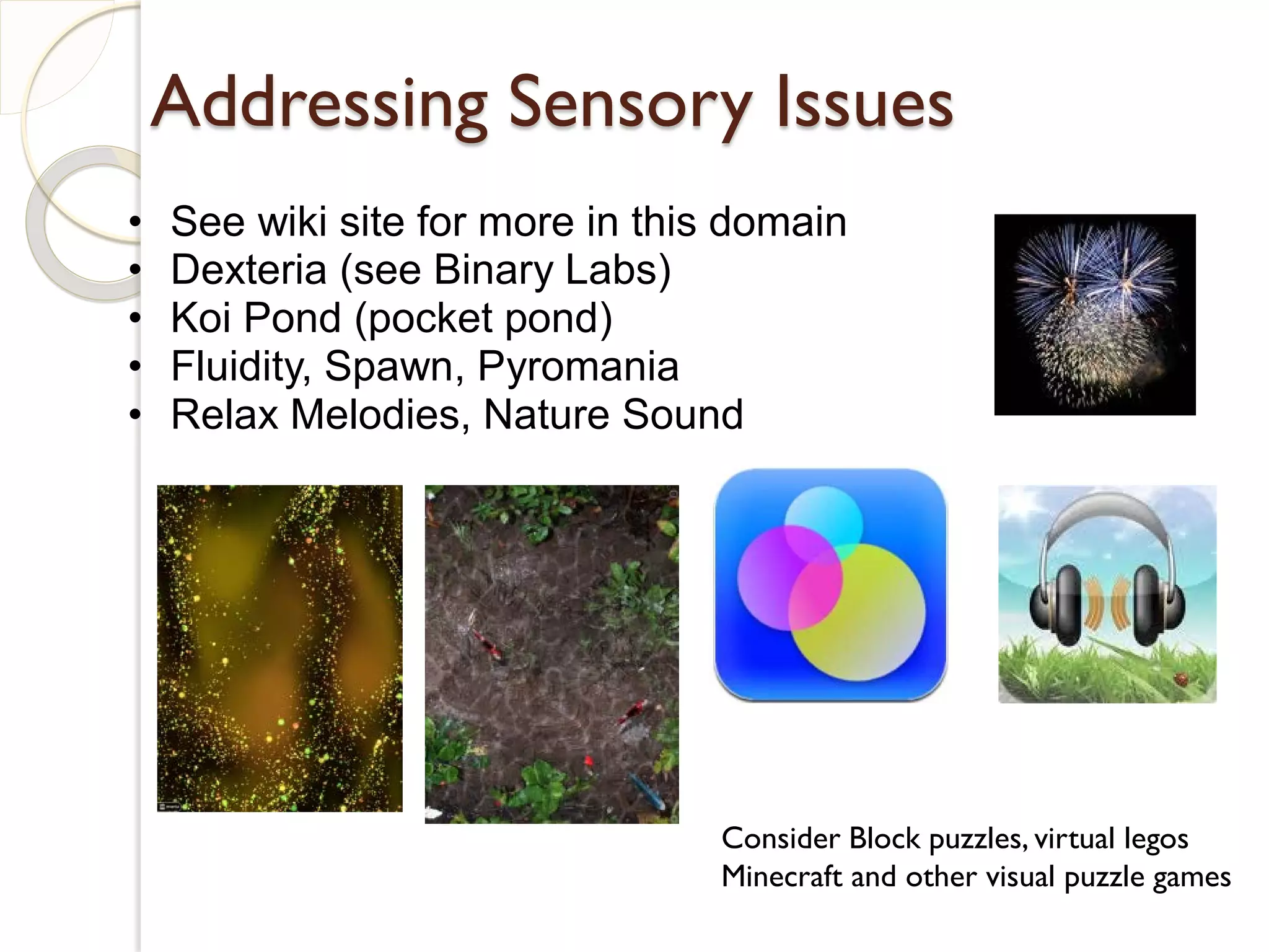 Addressing Sensory Issues
•   See wiki site for more in this domain
•   Dexteria (see Binary Labs)
•   Koi Pond (pocket pond)
•   Fluidity, Spawn, Pyromania
•   Relax Melodies, Nature Sound




                                  Consider Block puzzles, virtual legos
                                  Minecraft and other visual puzzle games
 