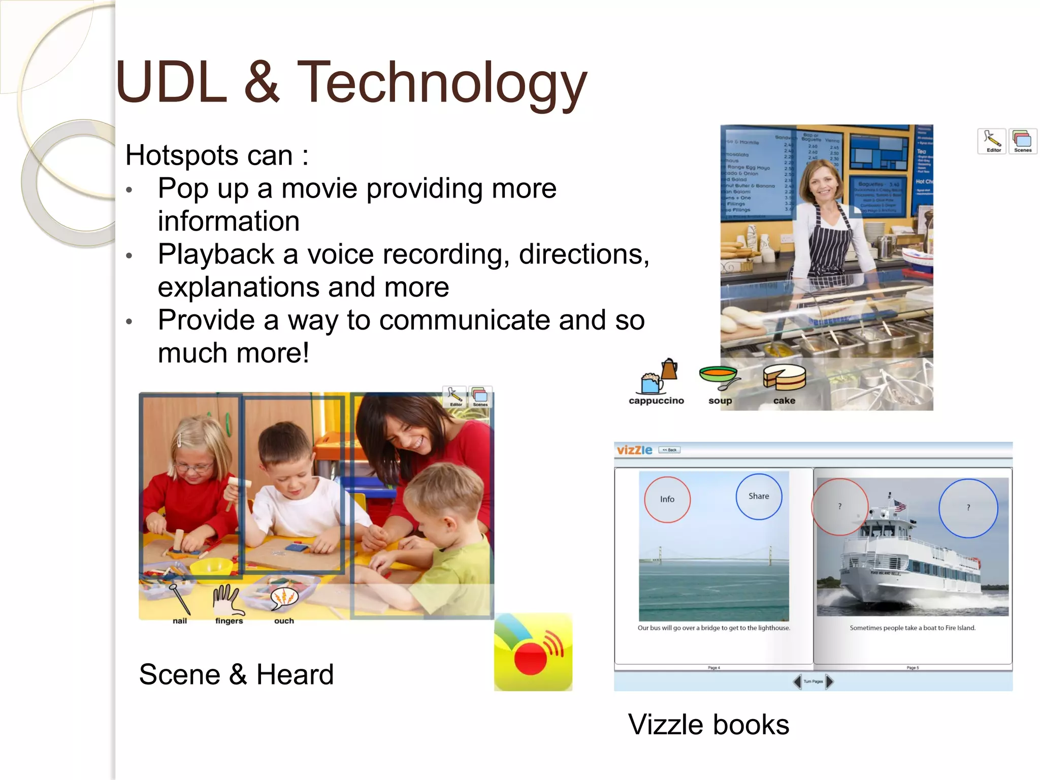 UDL & Technology
Hotspots can :
• Pop up a movie providing more
  information
• Playback a voice recording, directions,
  explanations and more
• Provide a way to communicate and so
  much more!




 Scene & Heard
                                       Vizzle books
 