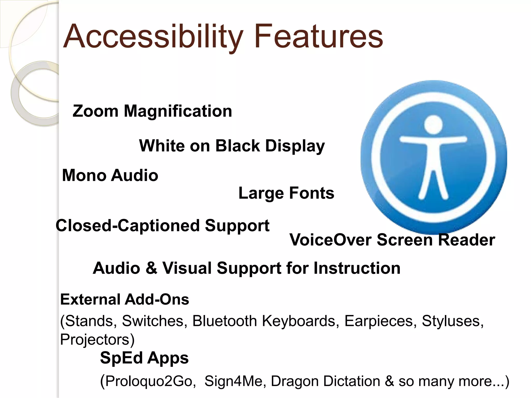 Accessibility Features

 Zoom Magnification

           White on Black Display
Mono Audio
                         Large Fonts
Closed-Captioned Support
                                VoiceOver Screen Reader
    Audio & Visual Support for Instruction
External Add-Ons
(Stands, Switches, Bluetooth Keyboards, Earpieces, Styluses,
Projectors)
     SpEd Apps
     (Proloquo2Go, Sign4Me, Dragon Dictation & so many more...)
 