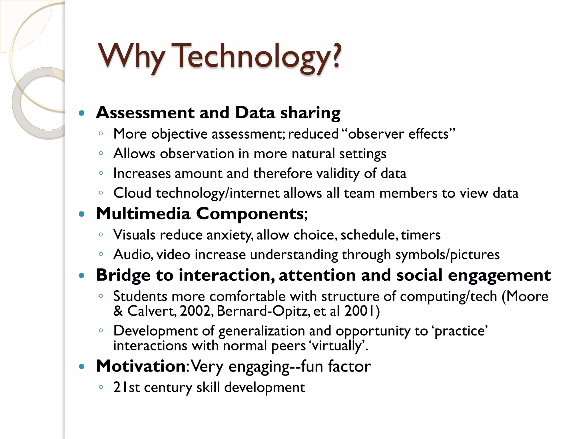 Why Technology?
   Assessment and Data sharing
    ◦   More objective assessment; reduced “observer effects”
    ◦   Allows observation in more natural settings
    ◦   Increases amount and therefore validity of data
    ◦   Cloud technology/internet allows all team members to view data
   Multimedia Components;
    ◦ Visuals reduce anxiety, allow choice, schedule, timers
    ◦ Audio, video increase understanding through symbols/pictures
   Bridge to interaction, attention and social engagement
    ◦ Students more comfortable with structure of computing/tech (Moore
      & Calvert, 2002, Bernard-Opitz, et al 2001)
    ◦ Development of generalization and opportunity to ‘practice’
      interactions with normal peers ‘virtually’.
   Motivation: Very engaging--fun factor
    ◦ 21st century skill development
 
