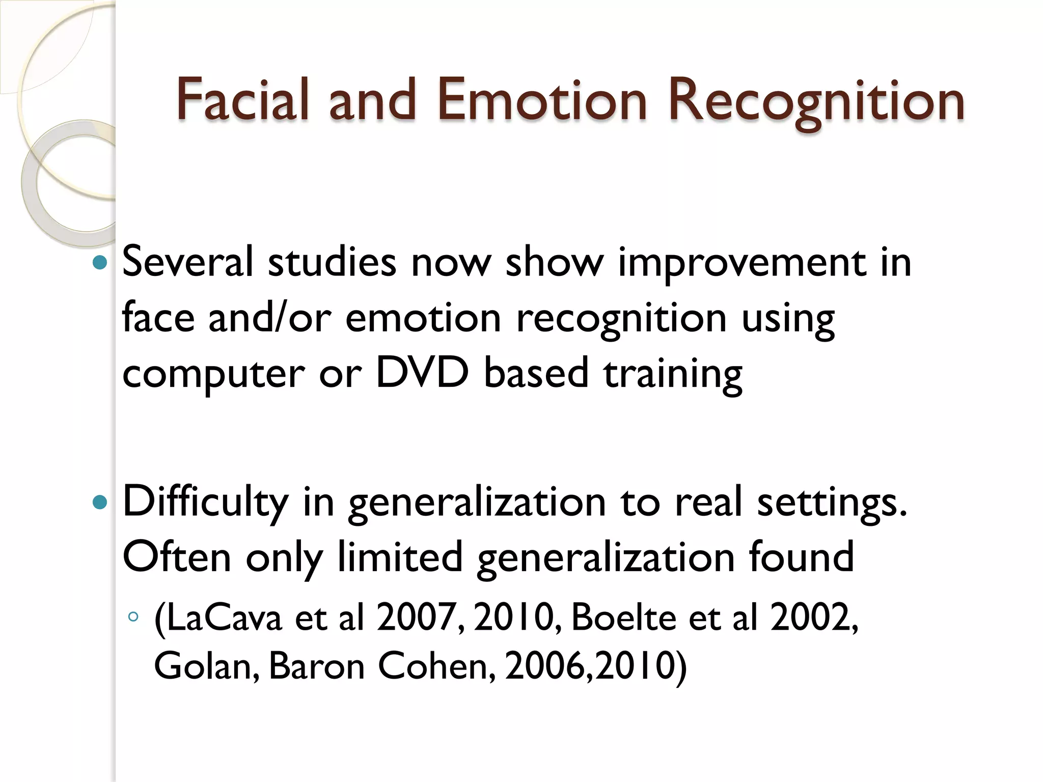 Facial and Emotion Recognition

   Several studies now show improvement in
    face and/or emotion recognition using
    computer or DVD based training

   Difficulty in generalization to real settings.
    Often only limited generalization found
    ◦ (LaCava et al 2007, 2010, Boelte et al 2002,
      Golan, Baron Cohen, 2006,2010)
 