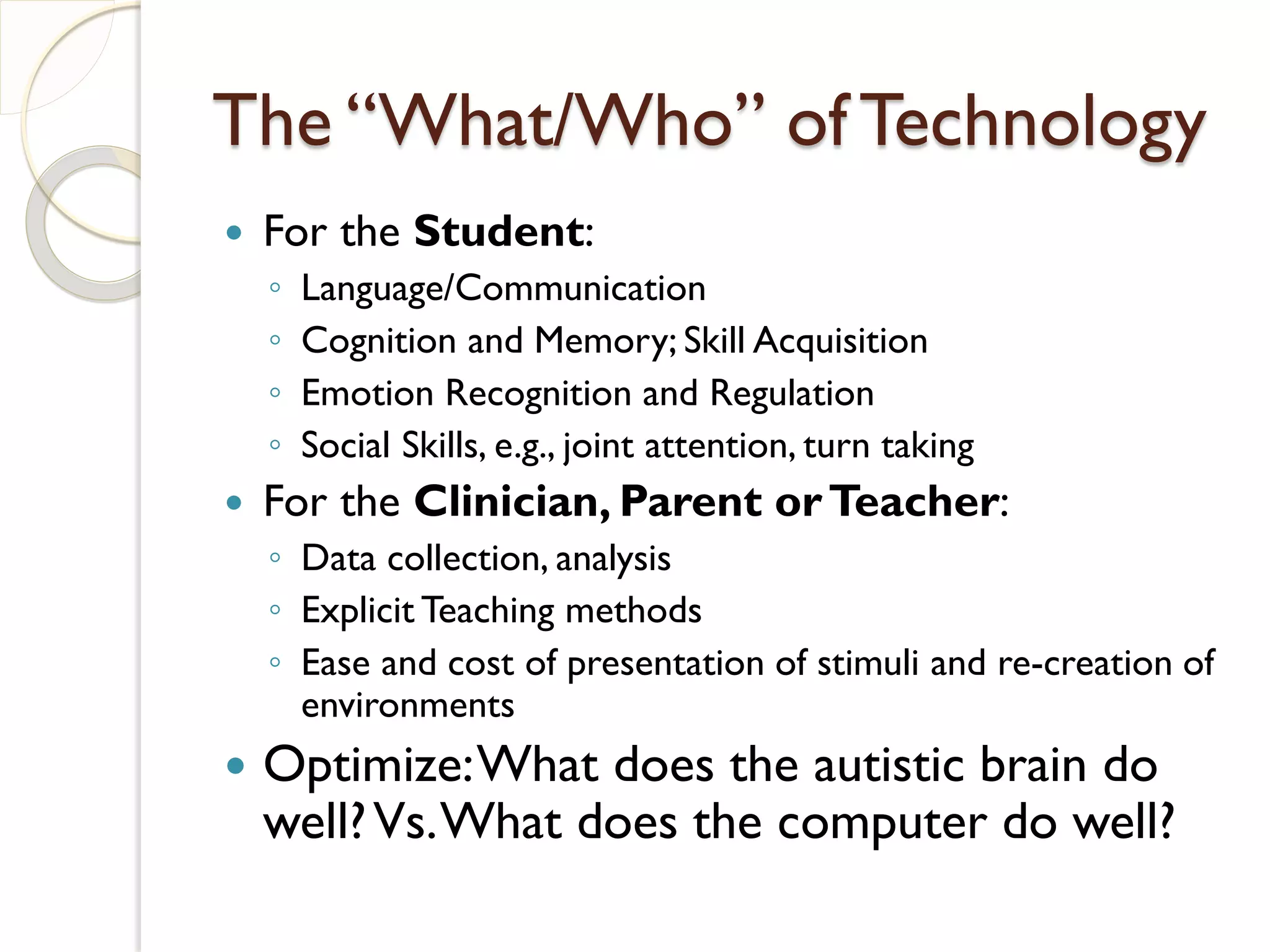 The “What/Who” of Technology
   For the Student:
    ◦   Language/Communication
    ◦   Cognition and Memory; Skill Acquisition
    ◦   Emotion Recognition and Regulation
    ◦   Social Skills, e.g., joint attention, turn taking
   For the Clinician, Parent or Teacher:
    ◦ Data collection, analysis
    ◦ Explicit Teaching methods
    ◦ Ease and cost of presentation of stimuli and re-creation of
      environments
   Optimize: What does the autistic brain do
    well? Vs. What does the computer do well?
 
