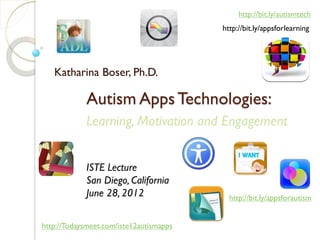 http://bit.ly/autismtech
                                         http://bit.ly/appsforlearning




   Katharina Boser, Ph.D.

            Autism Apps Technologies:
            Learning, Motivation and Engagement


            ISTE Lecture
            San Diego, California
            June 28, 2012                  http://bit.ly/appsforautism


http://Todaysmeet.com/iste12autismapps
 
