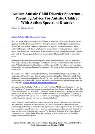 Autism Autistic Child Disorder Spectrum -
  Parenting Advice For Autistic Children
      With Autism Spectrum Disorder
Written by: Autism Advisor



Autism Autistic Child Disorder Spectrum

Here is a potentially routine day in the livlihood of an autistic child with a shape of autism
spectrum disorder. Every day at recess a third grader named Bill has problem controlling
himself. He hits, pushes, kicks and says among the a greater number of students. When
confronted roughly his behavior, he becomes larger number of angry, yelling at teachers or
drives away from what i read in them. His teacher tries to help him by offering him a special
prize each day from a special classroom treasure chest if he keeps his hands to himself at
recess.

He expresses great interests in earning these prizes, but nevertheless, each day he returns
from recess frustrated that once again he had some physical altercation and did not earn the
prize. When the principal explains that he will be punished for his behavior and lose recess
the next day, his upset escalates and he stays angry for hours, yelling and screaming or trying
to run away.

His parents have offered rewards for controlling himself and have removed privileges for
continued problems at recess. Despite a consistent discipline plan, it has not worked. These
challenging moments are exhausting for all. They may involve any upsetting behaviors that
are hard to control like the kicking and screaming, refusing to listen, physical aggression, or
bad language. Autism Autistic Child Disorder Spectrum

According to Dr. Jed Baker, Ph.D., in his book "No More Meltdowns", his point of view is
that "Meltdowns" are escalating negative emotional reactions that are difficult to control. The
Usual Parenting Advice: Start with Consistent Rules and Consequences Most good parenting
books tell us that we need to create rules and be consistent in enforcing them. According to
this straightforward advice, we need to control our own tempers and calmly follow through
with the rules that we set if we want our children to behave.

Most of us understand that kids need structure and discipline to help them learn and behave.
We set rules so they know what is expected. We have consequences, both rewards and
sometimes punishments, to make clear the importance of following those rules. Without rules
and consequences, our lives would be chaotic. Although consistent discipline is certainly a
good starting point, it is not always enough. The Limits of Discipline When Rewards and
Punishments No Longer Work When Bill continues to have trouble at recess should we
simply intensify our discipline?


  Autism Autistic Child Disorder Spectrum - Parenting Advice For Autistic Children
                       With Autism Spectrum Disorder © 2010
 