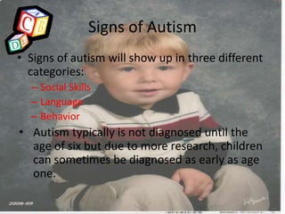 Signs of Autism
• Signs of autism will show up in three different
  categories:
  – Social Skills
  – Language
  – Behavior
• Autism typically is not diagnosed until the
  age of six but due to more research, children
  can sometimes be diagnosed as early as age
  one.
 