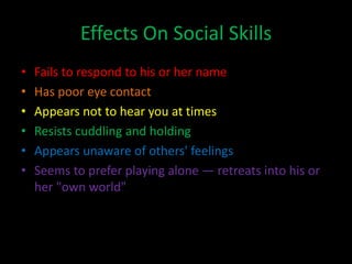 Effects On Social Skills
•   Fails to respond to his or her name
•   Has poor eye contact
•   Appears not to hear you at times
•   Resists cuddling and holding
•   Appears unaware of others' feelings
•   Seems to prefer playing alone — retreats into his or
    her "own world"
 