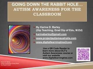 GOING DOWN THE RABBIT HOLE…
AUTISM AWARENESS FOR THE
CLASSROOM
 By Karina D. Barley
(Dip Teaching, Grad Dip of Edu, M.Ed)
 karinabarley@gmail.com
 www.projectautismaustralia.com
 www.digitallearningtree2com
Karina D. Barley
Autism Awareness Going Down
the Rabbit Hole©
Use a QR Code Reader to
learn more about DLT’s
Autism Awareness course or
visit our website
www.digitallearningtree.com
 
