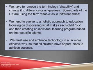 • We have to remove the terminology “disability” and
change it to difference or uniqueness. Some parts of the
UK are using the term „difable‟ as in „different abled‟.
• We need to evolve to a holistic approach to education
focusing on discovering what makes each child “tick”
and then creating an individual learning program based
on their specific talents.
• We must use and embrace technology in a far more
effective way, so that all children have opportunities to
achieve success.
Karina D. Barley
Autism Awareness Going Down
the Rabbit Hole©
 