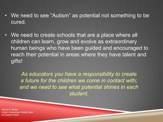 • We need to see “Autism” as potential not something to be
cured.
• We need to create schools that are a place where all
children can learn, grow and evolve as extraordinary
human beings who have been guided and encouraged to
reach their potential in areas where they have talent and
gifts!
As educators you have a responsibility to create
a future for the children we come in contact with;
and we need to see what potential shines in each
student.
Karina D. Barley
Autism Awareness Going Down
the Rabbit Hole©
 