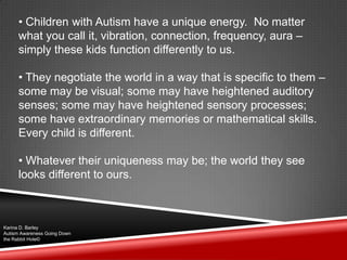 • Children with Autism have a unique energy. No matter
what you call it, vibration, connection, frequency, aura –
simply these kids function differently to us.
• They negotiate the world in a way that is specific to them –
some may be visual; some may have heightened auditory
senses; some may have heightened sensory processes;
some have extraordinary memories or mathematical skills.
Every child is different.
• Whatever their uniqueness may be; the world they see
looks different to ours.
Karina D. Barley
Autism Awareness Going Down
the Rabbit Hole©
 