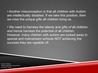 • Another misconception is that all children with Autism
are intellectually disabled. If we take this position, then
we miss the unique gifts all children bring us.
• We need to harness the talents and gifts of all children
and hence harness the potential of all children.
However, many children with autism are tucked away in
special and mainstream schools NOT achieving the
success they are capable of!
Karina D. Barley
Autism Awareness Going Down
the Rabbit Hole©
 