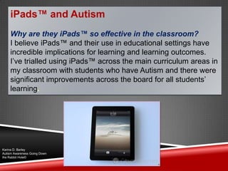 iPads™ and Autism
Why are they iPads™ so effective in the classroom?
I believe iPads™ and their use in educational settings have
incredible implications for learning and learning outcomes.
I‟ve trialled using iPads™ across the main curriculum areas in
my classroom with students who have Autism and there were
significant improvements across the board for all students‟
learning.
Karina D. Barley
Autism Awareness Going Down
the Rabbit Hole©
 