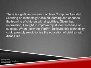 There is significant research on how Computer Assisted
Learning or Technology Assisted learning can enhance
the learning of children with disabilities. Given that
information, I sought to improve my student‟s chance of
success. When I saw the iPad™ I believed this technology
could possibly revolutionise the education of children with
disabilities.
Karina D. Barley
Autism Awareness Going Down
the Rabbit Hole©
 