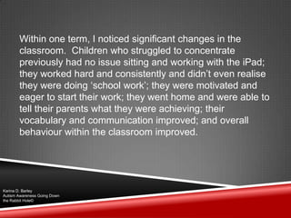 Within one term, I noticed significant changes in the
classroom. Children who struggled to concentrate
previously had no issue sitting and working with the iPad;
they worked hard and consistently and didn‟t even realise
they were doing „school work‟; they were motivated and
eager to start their work; they went home and were able to
tell their parents what they were achieving; their
vocabulary and communication improved; and overall
behaviour within the classroom improved.
Karina D. Barley
Autism Awareness Going Down
the Rabbit Hole©
 