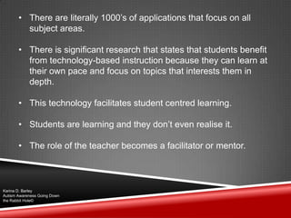 • There are literally 1000‟s of applications that focus on all
subject areas.
• There is significant research that states that students benefit
from technology-based instruction because they can learn at
their own pace and focus on topics that interests them in
depth.
• This technology facilitates student centred learning.
• Students are learning and they don‟t even realise it.
• The role of the teacher becomes a facilitator or mentor.
Karina D. Barley
Autism Awareness Going Down
the Rabbit Hole©
 