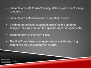 • Students are able to use „thinking‟ skills as part of a „thinking‟
curriculum.
• Students are enthusiastic and motivated to learn.
• Children are partially „student directed‟ as the students
navigate their way around the specific „apps‟ independently.
• Students work at their own pace.
• The iPad™ multi-sensory aspect enhances the learning
experience for the student with Autism.
Karina D. Barley
Autism Awareness Going Down
the Rabbit Hole©
 