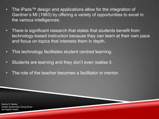 • The iPads™ design and applications allow for the integration of
Gardner‟s MI (1983) by offering a variety of opportunities to excel in
the various intelligences.
• There is significant research that states that students benefit from
technology-based instruction because they can learn at their own pace
and focus on topics that interests them in depth.
• This technology facilitates student centred learning.
• Students are learning and they don‟t even realise it.
• The role of the teacher becomes a facilitator or mentor.
Karina D. Barley
Autism Awareness Going Down
the Rabbit Hole©
 