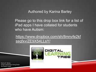 Authored by Karina Barley
Please go to this drop box link for a list of
iPad apps I have collated for students
who have Autism:
https://www.dropbox.com/sh/8mnvfe2kf
ssqfxv/ZE9X54LLsY/
Karina D. Barley
Autism Awareness Going Down
the Rabbit Hole©
 