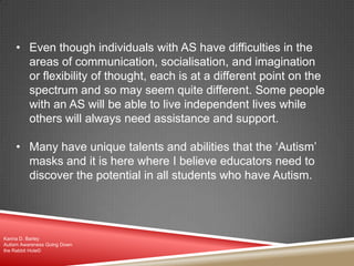 • Even though individuals with AS have difficulties in the
areas of communication, socialisation, and imagination
or flexibility of thought, each is at a different point on the
spectrum and so may seem quite different. Some people
with an AS will be able to live independent lives while
others will always need assistance and support.
• Many have unique talents and abilities that the „Autism‟
masks and it is here where I believe educators need to
discover the potential in all students who have Autism.
Karina D. Barley
Autism Awareness Going Down
the Rabbit Hole©
 