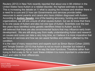 Reuters (2012) in New York recently reported that about one in 88 children in the
United States have Autism or a related disorder, the highest estimate to date.
This is increasing the debate on 1/ what is causing the increase and whether there is
a need for a cure and 2/ how can Governments and services provide better
resources to assist parents and carers who have children diagnosed with Autism.
According to Autism Speaks, one of the leading advocacy, funding and research
organizations, we still are unsure of what causes Autism, but we do know that there
is no one cause of Autism and also not one type of Autism. Scientists over the last
few years have identified some genetic identifiers linked to Autism, but it is
still believed that there are also environmental factors that may influence early brain
development. We are still along way from really understanding Autism and research
on causes and cures can take a very long time, so I believe it is more imperative that
we focus on services and how we can assist families and children affected by this
condition.
It is the view of many researchers and experts such as Simon Baron-Cohen (2005)
and Temple Grandin (2010) that Autism is not so much a disorder but indeed a
difference in learning styles or in the way the brain functions. Therefore rather than
trying to find a way to „fix‟ or „cure‟ these children it is more important to understand
them and cater to their differences.
Karina D. Barley
Autism Awareness Going Down
the Rabbit Hole©
 