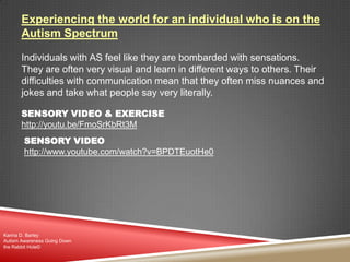 Experiencing the world for an individual who is on the
Autism Spectrum
Individuals with AS feel like they are bombarded with sensations.
They are often very visual and learn in different ways to others. Their
difficulties with communication mean that they often miss nuances and
jokes and take what people say very literally.
SENSORY VIDEO & EXERCISE
http://youtu.be/FmoSrKbRt3M
Karina D. Barley
Autism Awareness Going Down
the Rabbit Hole©
SENSORY VIDEO
http://www.youtube.com/watch?v=BPDTEuotHe0
 