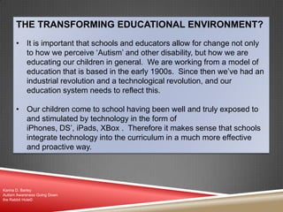 THE TRANSFORMING EDUCATIONAL ENVIRONMENT?
• It is important that schools and educators allow for change not only
to how we perceive „Autism‟ and other disability, but how we are
educating our children in general. We are working from a model of
education that is based in the early 1900s. Since then we‟ve had an
industrial revolution and a technological revolution, and our
education system needs to reflect this.
• Our children come to school having been well and truly exposed to
and stimulated by technology in the form of
iPhones, DS‟, iPads, XBox . Therefore it makes sense that schools
integrate technology into the curriculum in a much more effective
and proactive way.
Karina D. Barley
Autism Awareness Going Down
the Rabbit Hole©
 