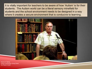 It is vitally important for teachers to be aware of how „Autism‟ is for their
students. The Autism world can be a literal sensory minefield for
students and the school environment needs to be designed in a way
where it creates a secure environment that is conducive to learning.
Karina D. Barley
Autism Awareness Going Down
the Rabbit Hole©
 