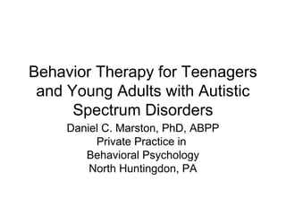 Behavior Therapy for Teenagers
and Young Adults with Autistic
Spectrum Disorders
Daniel C. Marston, PhD, ABPP
Private Practice in
Behavioral Psychology
North Huntingdon, PA
 